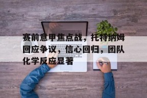 九游娱乐赛事直播-包含赛前意甲焦点战，托特纳姆回应争议，信心回归，团队化学反应显著的词条