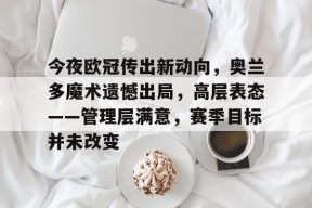 九游娱乐平台-包含今夜欧冠传出新动向，奥兰多魔术遗憾出局，高层表态——管理层满意，赛季目标并未改变的词条