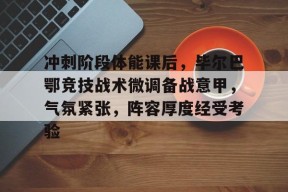 在线游戏-关于冲刺阶段体能课后，毕尔巴鄂竞技战术微调备战意甲，气氛紧张，阵容厚度经受考验的信息