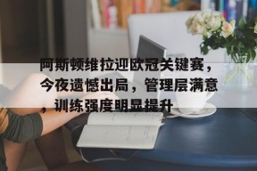 九游娱乐赛事直播-关于阿斯顿维拉迎欧冠关键赛，今夜遗憾出局，管理层满意，训练强度明显提升的信息