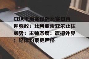 九游体育电竞-关于CBA季后赛国际比赛日再迎强敌；比利亚雷亚尔止住颓势；主帅态度：震撼外界；纪律约束更严格的信息